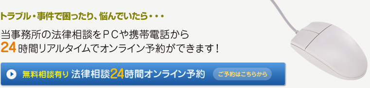 トラブル・事件で困ったり、悩んでいたら・・・
当事務所の法律相談をＰＣや携帯電話から24時間リアルタイムでオンライン予約ができます！
無料相談有り法律相談24時間オンライン予約はこちらから