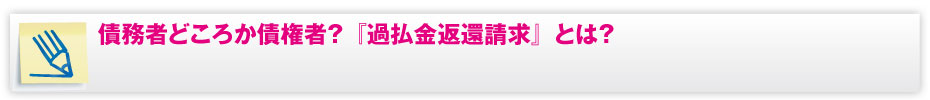 債務者どころか債権者？『過払金返還請求」とは？
