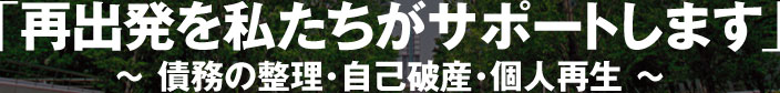 「再出発を私たちがサポートします」〜債務の整理・自己破産・個人再生〜