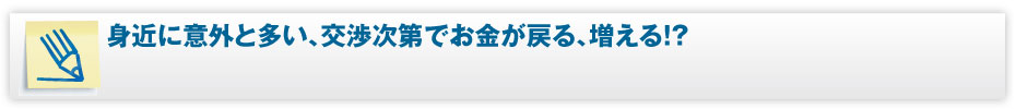 身近に意外と多い、交渉次第でお金が戻る、増える!?