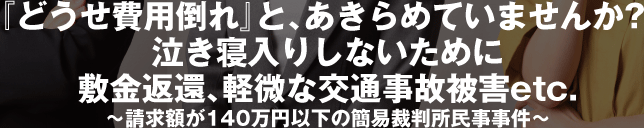 『どうせ費用倒れ』と、あきらめていませんか?　泣き寝入りしないために敷金返還、軽微な交通事故被害　etc.〜請求額が140万円以下の簡易裁判所民事事件〜